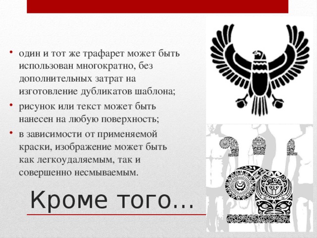 один и тот же трафарет может быть использован многократно, без дополнительных затрат на изготовление дубликатов шаблона; рисунок или текст может быть нанесен на любую поверхность; в зависимости от применяемой краски, изображение может быть как легкоудаляемым, так и совершенно несмываемым. Кроме того… 