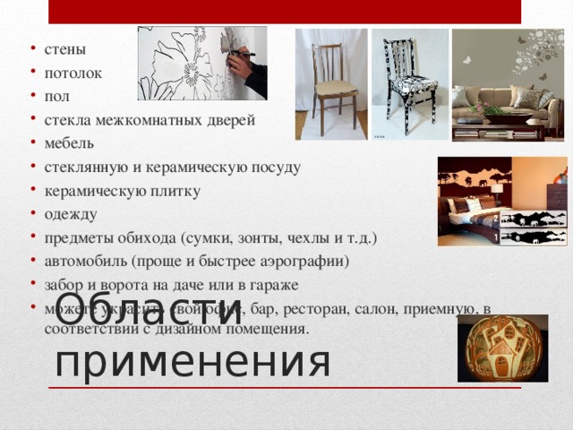 стены потолок пол стекла межкомнатных дверей мебель стеклянную и керамическую посуду керамическую плитку одежду предметы обихода (сумки, зонты, чехлы и т.д.) автомобиль (проще и быстрее аэрографии) забор и ворота на даче или в гараже можете украсить свой офис, бар, ресторан, салон, приемную, в соответствии с дизайном помещения. Области применения 