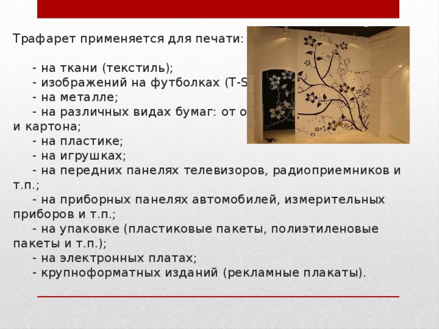 Трафарет применяется для печати:   - на ткани (текстиль);  - изображений на футболках (T-Shirts);  - на металле;  - на различных видах бумаг: от обычных до самоклейки и картона;  - на пластике;  - на игрушках;  - на передних панелях телевизоров, радиоприемников и т.п.;  - на приборных панелях автомобилей, измерительных приборов и т.п.;  - на упаковке (пластиковые пакеты, полиэтиленовые пакеты и т.п.);  - на электронных платах;  - крупноформатных изданий (рекламные плакаты).   