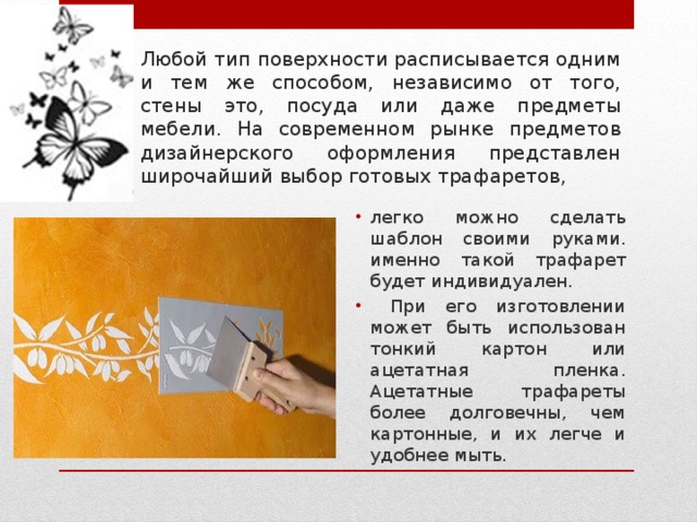 Любой тип поверхности расписывается одним и тем же способом, независимо от того, стены это, посуда или даже предметы мебели. На современном рынке предметов дизайнерского оформления представлен широчайший выбор готовых трафаретов, легко можно сделать шаблон своими руками. именно такой трафарет будет индивидуален.  При его изготовлении может быть использован тонкий картон или ацетатная пленка. Ацетатные трафареты более долговечны, чем картонные, и их легче и удобнее мыть. 