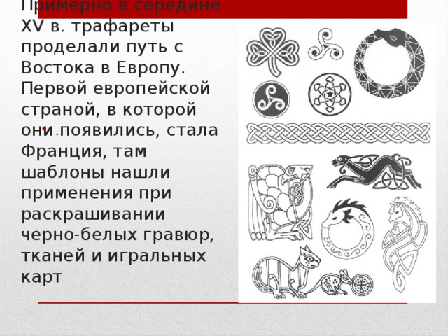 Примерно в середине XV в. трафареты проделали путь с Востока в Европу. Первой европейской страной, в которой они появились, стала Франция, там шаблоны нашли применения при раскрашивании черно-белых гравюр, тканей и игральных карт . 