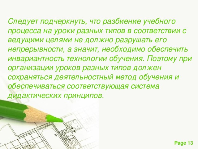 Следует подчеркнуть, что разбиение учебного процесса на уроки разных типов в соответствии с ведущими целями не должно разрушать его непрерывности, а значит, необходимо обеспечить инвариантность технологии обучения. Поэтому при организации уроков разных типов должен сохраняться деятельностный метод обучения и обеспечиваться соответствующая система дидактических принципов. 