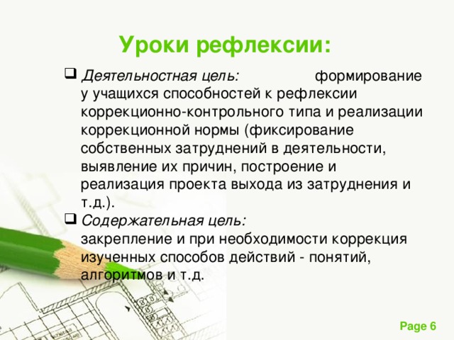 Уроки рефлексии : Деятельностная цель: формирование у учащихся способностей к рефлексии коррекционно-контрольного типа и реализации коррекционной нормы (фиксирование собственных затруднений в деятельности, выявление их причин, построение и реализация проекта выхода из затруднения и т.д.). Содержательная цель: закрепление и при необходимости коррекция изученных способов действий - понятий, алгоритмов и т.д. 