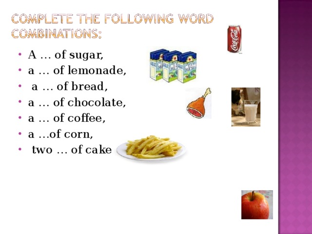 A … of sugar, a … of lemonade,  a … of bread, a … of chocolate, a … of coffee, a …of corn,  two … of cake . 