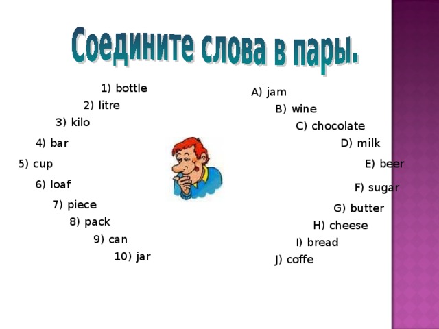 1) bottle A) jam 2) litre B) wine 3) kilo C) chocolate 4) bar D) milk 5) cup E) beer 6) loaf F) sugar 7) piece G) butter 8) pack H) cheese 9) can I) bread 10) jar J) coffe 