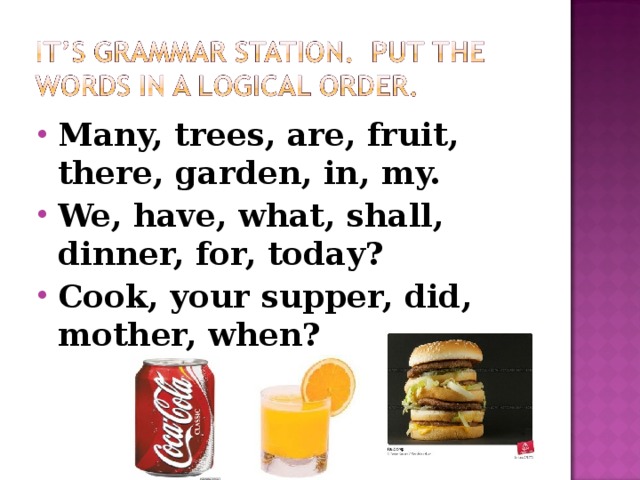 Many, trees, are, fruit, there, garden, in, my. We, have, what, shall, dinner, for, today? Cook, your supper, did, mother, when?  