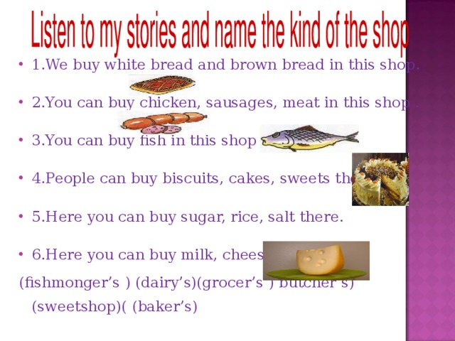 1. We buy white bread and brown bread in this shop .  2. You can buy chicken, sausages, meat in this shop . 3. You can buy fish in this shop . 4. People can buy biscuits, cakes, sweets there  5. Here you can buy sugar, rice, salt there .  6. Here you can buy milk, cheese . ( fishmonger’s ) (dairy’s)(grocer’s ) butcher’s) (sweetshop) (  ( baker’s ) 
