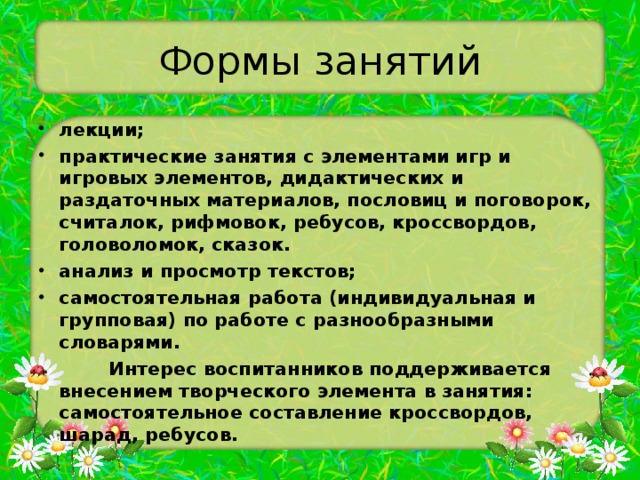 Формы занятий лекции; практические занятия с элементами игр и игровых элементов, дидактических и раздаточных материалов, пословиц и поговорок, считалок, рифмовок, ребусов, кроссвордов, головоломок, сказок. анализ и просмотр текстов; самостоятельная работа (индивидуальная и групповая) по работе с разнообразными словарями.  Интерес воспитанников поддерживается внесением творческого элемента в занятия: самостоятельное составление кроссвордов, шарад, ребусов. 
