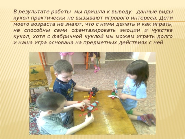 В результате работы мы пришла к выводу: данные виды кукол практически не вызывают игрового интереса. Дети моего возраста не знают, что с ними делать и как играть, не способны сами сфантазировать эмоции и чувства кукол, хотя с фабричной куклой мы можем играть долго и наша игра основана на предметных действиях с ней. 