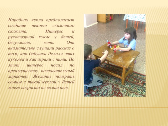 Народная кукла предполагает создание некоего сказочного сюжета. Интерес к рукотворной кукле у детей, безусловно, есть. Они внимательно слушали рассказ о том, как бабушки делали этих куколок и как играли с ними. Но этот интерес носил по преимуществу познавательный характер. Желание поиграть самим с такой куклой у детей моего возраста не возникает. 