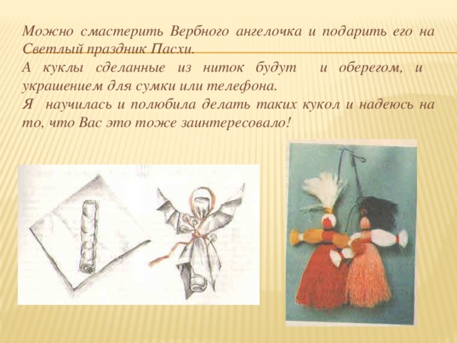 Можно смастерить Вербного ангелочка и подарить его на Светлый праздник Пасхи. А куклы сделанные из ниток будут и оберегом, и украшением для сумки или телефона. Я научилась и полюбила делать таких кукол и надеюсь на то, что Вас это тоже заинтересовало! 