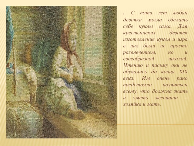 . С пяти лет любая девочка могла сделать себе куклы сама. Для крестьянских девочек изготовление кукол и игра в них были не просто развлечением, но и своеобразной школой. Чтению и письму они не обучались до конца ХIХ века. Им очень рано предстояло научиться всему, что должна знать и уметь женщина – хозяйка и мать.  
