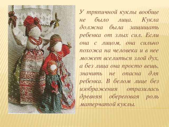 У тряпичной куклы вообще не было лица. Кукла должна была защищать ребенка от злых сил. Если она с лицом, она сильно похожа на человека и в нее может вселиться злой дух, а без лица она просто вещь, значить не опасна для ребенка. В белом лице без изображения отразилась древняя обереговая роль матерчатой куклы. 