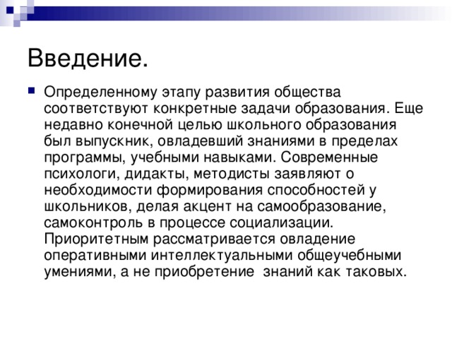 Введение. Определенному этапу развития общества соответствуют конкретные задачи образования. Еще недавно конечной целью школьного образования был выпускник, овладевший знаниями в пределах программы, учебными навыками. Современные психологи, дидакты, методисты заявляют о необходимости формирования способностей у школьников, делая акцент на самообразование, самоконтроль в процессе социализации. Приоритетным рассматривается овладение оперативными интеллектуальными общеучебными умениями, а не приобретение знаний как таковых. 