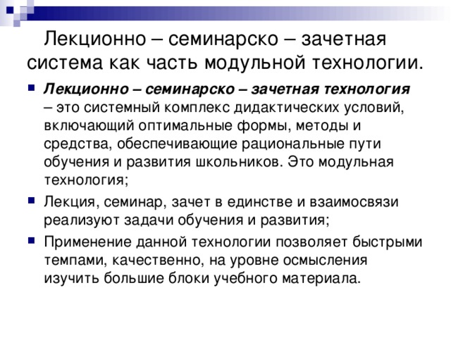  Лекционно – семинарско – зачетная система как часть модульной технологии. Лекционно – семинарско – зачетная технология – это системный комплекс дидактических условий, включающий оптимальные формы, методы и средства, обеспечивающие рациональные пути обучения и развития школьников. Это модульная технология; Лекция, семинар, зачет в единстве и взаимосвязи реализуют задачи обучения и развития; Применение данной технологии позволяет быстрыми темпами, качественно, на уровне осмысления изучить большие блоки учебного материала. 