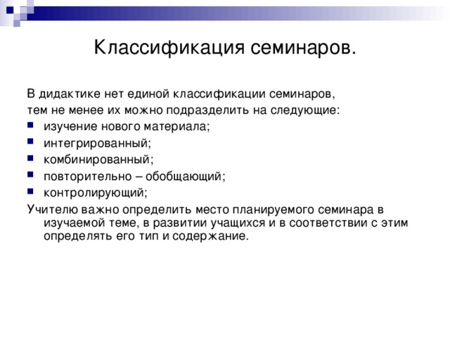 Классификация семинаров. В дидактике нет единой классификации семинаров, тем не менее их можно подразделить на следующие: изучение нового материала; интегрированный; комбинированный; повторительно – обобщающий; контролирующий; Учителю важно определить место планируемого семинара в изучаемой теме, в развитии учащихся и в соответствии с этим определять его тип и содержание. 