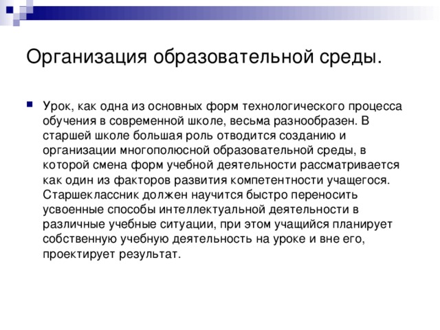 Организация образовательной среды. Урок, как одна из основных форм технологического процесса обучения в современной школе, весьма разнообразен. В старшей школе большая роль отводится созданию и организации многополюсной образовательной среды, в которой смена форм учебной деятельности рассматривается как один из факторов развития компетентности учащегося. Старшеклассник должен научится быстро переносить усвоенные способы интеллектуальной деятельности в различные учебные ситуации, при этом учащийся планирует собственную учебную деятельность на уроке и вне его, проектирует результат.  