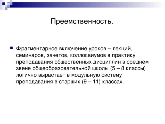  Преемственность. Фрагментарное включение уроков – лекций, семинаров, зачетов, коллоквиумов в практику преподавания общественных дисциплин в среднем звене общеобразовательной школы (5 – 8 классы) логично вырастает в модульную систему преподавания в старших (9 – 11) классах.  