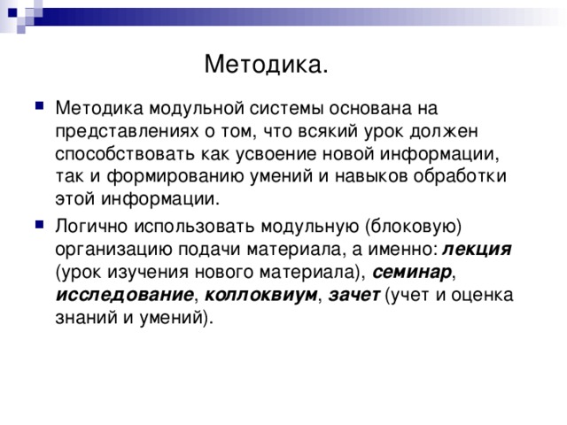    Методика. Методика модульной системы основана на представлениях о том, что всякий урок должен способствовать как усвоение новой информации, так и формированию умений и навыков обработки этой информации. Логично использовать модульную (блоковую) организацию подачи материала, а именно: лекция (урок изучения нового материала), семинар , исследование , коллоквиум , зачет (учет и оценка знаний и умений). 