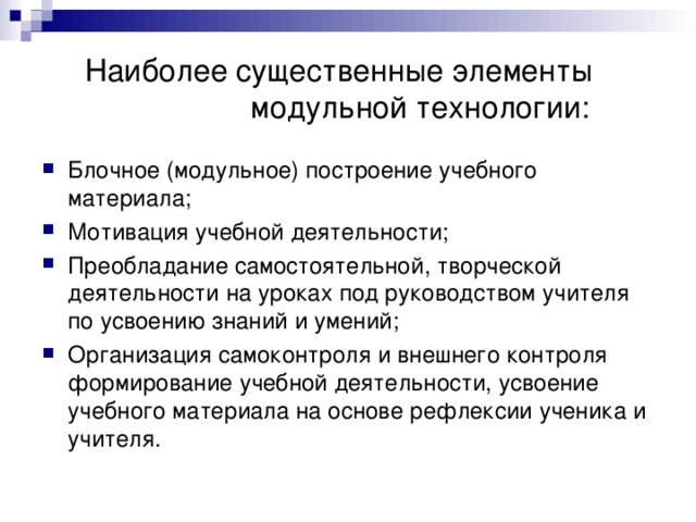  Наиболее существенные элементы    модульной технологии: Блочное (модульное) построение учебного материала; Мотивация учебной деятельности; Преобладание самостоятельной, творческой деятельности на уроках под руководством учителя по усвоению знаний и умений; Организация самоконтроля и внешнего контроля формирование учебной деятельности, усвоение учебного материала на основе рефлексии ученика и учителя. 