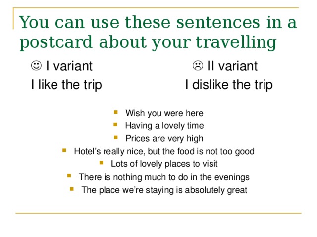 You can use these sentences in a postcard about your travelling    I variant      II variant  I like the trip    I dislike the trip Wish you were here Having a lovely time Prices are very high Hotel’s really nice, but the food is not too good Lots of lovely places to visit There is nothing much to do in the evenings The place we’re staying is absolutely great 
