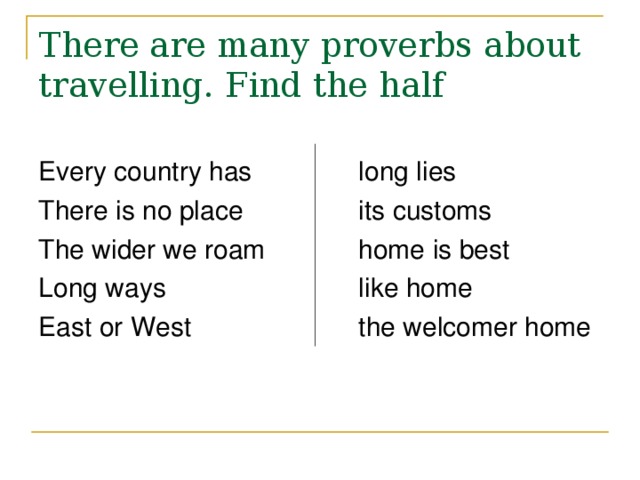There are many proverbs about travelling. Find the half Every country has   long lies There is no place   its customs The wider we roam   home is best Long ways     like home East or West    the welcomer home 