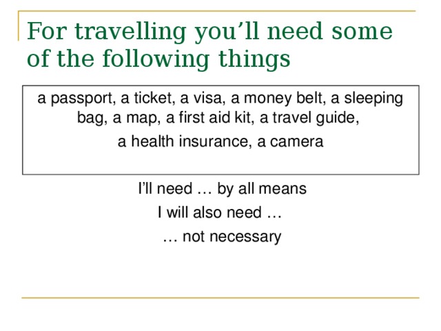 For travelling you’ll need some of the following things a passport, a ticket, a visa, a money belt, a sleeping bag, a map, a first aid kit, a travel guide, a health insurance, a camera I’ll need … by all means I will also need … … not necessary 