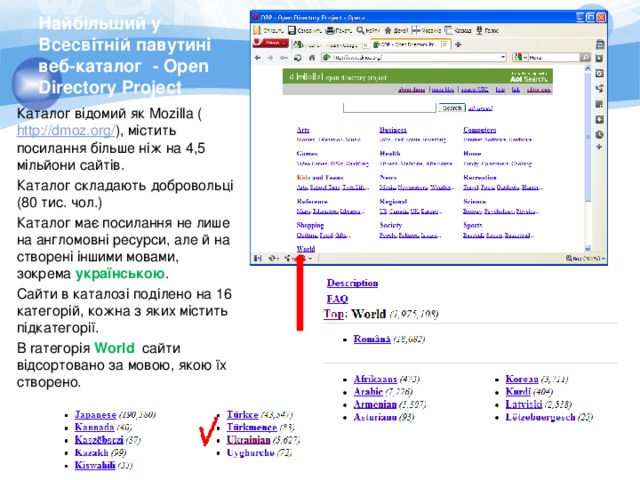 Найбільший у Всесвітній павутині веб-каталог - Open Directory Project Каталог відомий як Mozilla ( http://dmoz.org/ ), містить посилання більше ніж на 4,5 мільйони сайтів. Каталог складають добровольці (80 тис. чол.) Каталог має посилання не лише на англомовні ресурси, але й на створені іншими мовами, зокрема українською . Сайти в каталозі поділено на 16 категорій, кожна з яких містить підкатегорії. В rатегорія World сайти відсортовано за мовою, якою їх створено. 