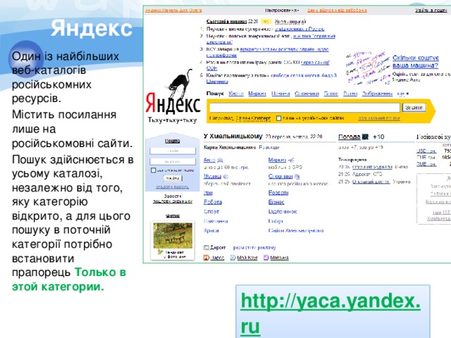 Яндекс Один із найбільших веб-каталогів російськомних ресурсів. Містить посилання лише на російськомовні сайти. Пошук здійснюється в усьому каталозі, незалежно від того, яку категорію відкрито, а для цього пошуку в поточній категорії потрібно встановити прапорець Только в этой категории. http://yaca.yandex.ru  