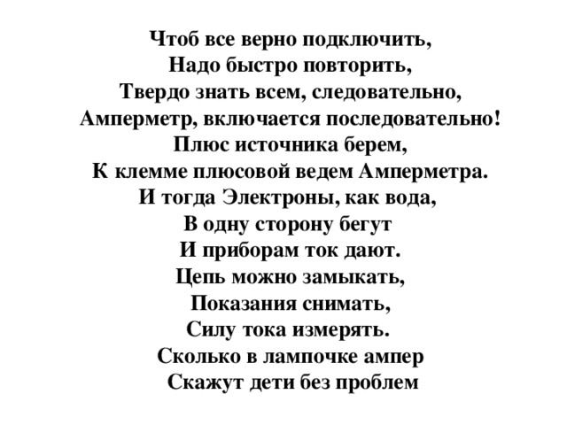 Чтоб все верно подключить,  Надо быстро повторить,  Твердо знать всем, следовательно,  Амперметр, включается последовательно! Плюс источника берем,  К клемме плюсовой ведем Амперметра.  И тогда Электроны, как вода,  В одну сторону бегут И приборам ток дают.  Цепь можно замыкать,  Показания снимать,  Силу тока измерять. Сколько в лампочке ампер  Скажут дети без проблем 
