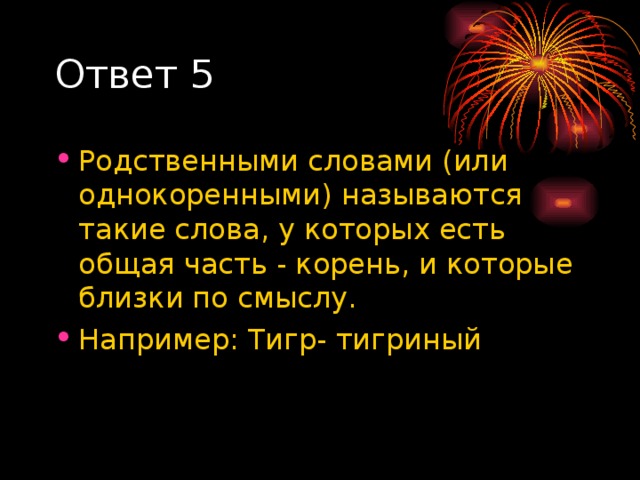 Ответ 5 Родственными словами (или однокоренными) называются такие слова, у которых есть общая часть - корень, и которые близки по смыслу. Например: Тигр- тигриный 