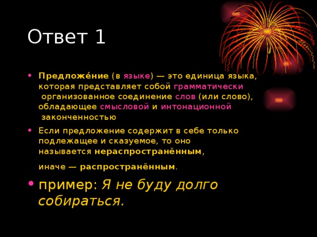 Ответ 1 Предложе́ние  (в  языке ) — это единица языка, которая представляет собой  грамматически  организованное соединение  слов  (или слово), обладающее  смысловой  и  интонационной  законченностью Если предложение содержит в себе только подлежащее и сказуемое, то оно называется  нераспространённым , иначе —  распространённым .  пример:  Я не буду долго собираться.  