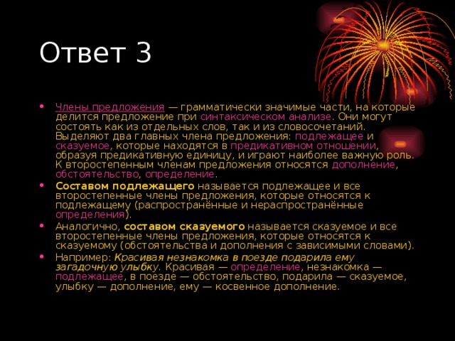 Ответ 3 Члены предложения  — грамматически значимые части, на которые делится предложение при  синтаксическом анализе . Они могут состоять как из отдельных слов, так и из словосочетаний. Выделяют два главных члена предложения:  подлежащее  и  сказуемое , которые находятся в  предикативном отношении , образуя предикативную единицу, и играют наиболее важную роль. К второстепенным членам предложения относятся  дополнение , обстоятельство ,  определение . Составом подлежащего  называется подлежащее и все второстепенные члены предложения, которые относятся к подлежащему (распространённые и нераспространённые  определения ). Аналогично,  составом сказуемого  называется сказуемое и все второстепенные члены предложения, которые относятся к сказуемому (обстоятельства и дополнения с зависимыми словами). Например:  Красивая незнакомка в поезде подарила ему загадочную улыбку.  Красивая —  определение , незнакомка —  подлежащее , в поезде — обстоятельство, подарила — сказуемое, улыбку — дополнение, ему — косвенное дополнение. 