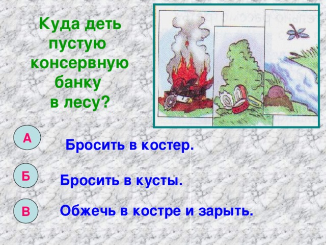 Куда деть пустую консервную банку в лесу? А Бросить в костер. Б Бросить в кусты. В Обжечь в костре и зарыть. 
