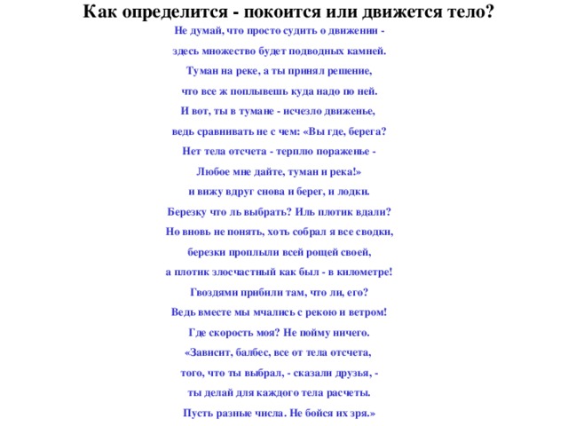 Как определится - покоится или движется тело? Не думай, что просто судить о движении - здесь множество будет подводных камней. Туман на реке, а ты принял решение, что все ж поплывешь куда надо по ней. И вот, ты в тумане - исчезло движенье, ведь сравнивать не с чем: «Вы где, берега? Нет тела отсчета - терплю пораженье - Любое мне дайте, туман и река!» и вижу вдруг снова и берег, и лодки. Березку что ль выбрать? Иль плотик вдали? Но вновь не понять, хоть собрал я все сводки, березки проплыли всей рощей своей, а плотик злосчастный как был - в километре! Гвоздями прибили там, что ли, его? Ведь вместе мы мчались с рекою и ветром! Где скорость моя? Не пойму ничего. «Зависит, балбес, все от тела отсчета, того, что ты выбрал, - сказали друзья, - ты делай для каждого тела расчеты. Пусть разные числа. Не бойся их зря.»  