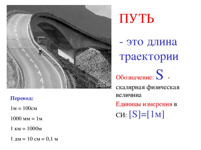 ПУТЬ - это длина траектории Обозначение:  S - скалярная физическая величина Перевод: 1м = 100см 1000 мм = 1м 1 км = 1000м 1 дм = 10 см = 0,1 м Единицы измерения в СИ: [S] = [ 1м ] 