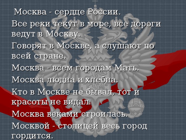 !   Москва - сердце России. Все реки текут в море, все дороги ведут в Москву. Говорят в Москве, а слушают по всей стране. Москва - всем городам Мать. Москва людна и хлебна. Кто в Москве не бывал, тот и красоты не видал. Москва веками строилась. Москвой - столицей весь город гордится. Наш городок Москвы уголок. 