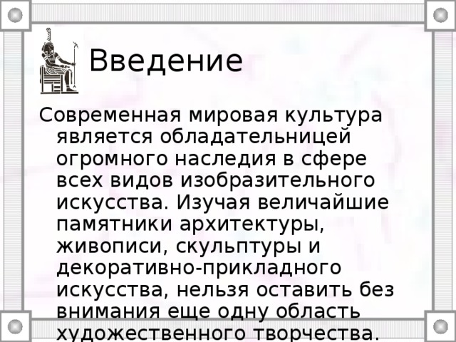 Введение Современная мировая культура является обладательницей огромного наследия в сфере всех видов изобразительного искусства. Изучая величайшие памятники архитектуры, живописи, скульптуры и декоративно-прикладного искусства, нельзя оставить без внимания еще одну область художественного творчества. Речь идет об орнаменте. 