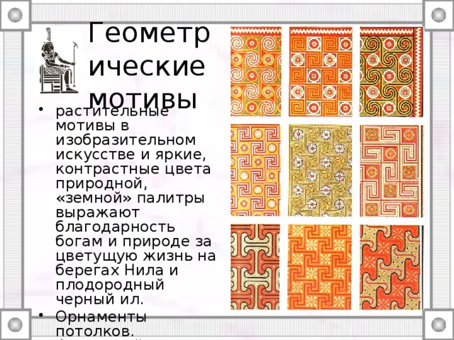 Геометрические мотивы растительные мотивы в изобразительном искусстве и яркие, контрастные цвета природной, «земной» палитры выражают благодарность богам и природе за цветущую жизнь на берегах Нила и плодородный черный ил. Орнаменты потолков. Фиванский некрополь. [XVIII] XX династии.  Prisse d`Avennes L`Art egyptiien 