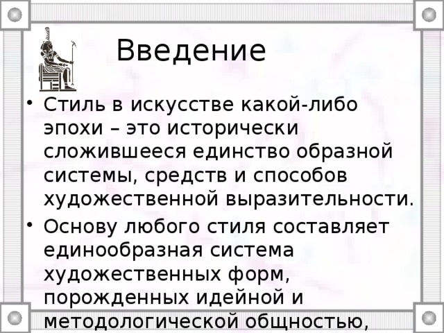 Введение Стиль в искусстве какой-либо эпохи – это исторически сложившееся единство образной системы, средств и способов художественной выразительности. Основу любого стиля составляет единообразная система художественных форм, порожденных идейной и методологической общностью, возникшей в определенных социальных и экономических условиях. 