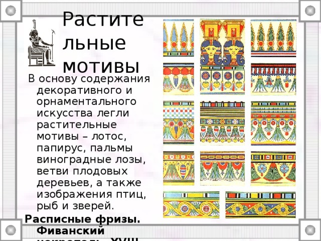Растительные мотивы  В основу содержания декоративного и орнаментального искусства легли растительные мотивы – лотос, папирус, пальмы виноградные лозы, ветви плодовых деревьев, а также изображения птиц, рыб и зверей. Расписные фризы. Фиванский некрополь. XVIII династии. Prisse d`Avennes L`Art egyptiien 
