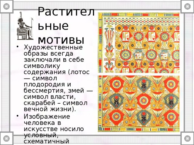 Растительные мотивы Художественные образы всегда заключали в себе символику содержания (лотос — символ плодородия и бессмертия, змей — символ власти, скарабей – символ вечной жизни). Изображение человека в искусстве носило условный, схематичный характер. Орнаменты потолков. Фиванский некрополь. XVIII династия. Prisse d`Avennes L`Art egyptiien 