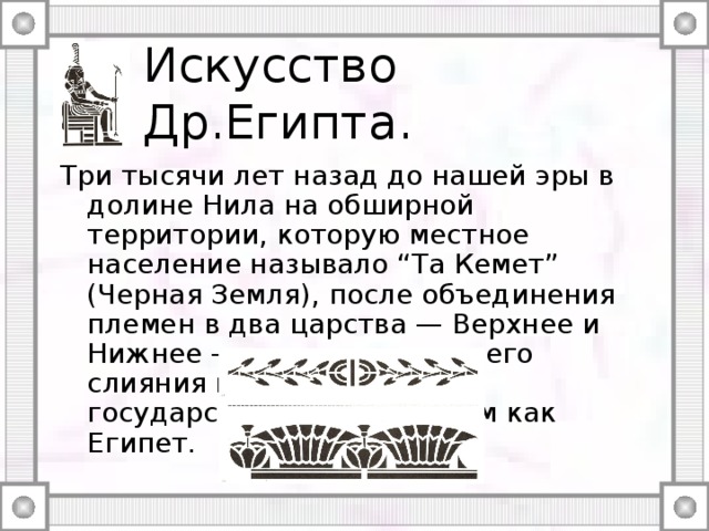Искусство Др.Египта. Три тысячи лет назад до нашей эры в долине Нила на обширной территории, которую местное население называло “Та Кемет” (Черная Земля), после объединения племен в два царства — Верхнее и Нижнее — и их последующего слияния возникло единое государство, известное нам как Египет. 