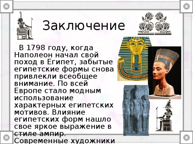 Заключение  В 1798 году, когда Наполеон начал свой поход в Египет, забытые египетские формы снова привлекли всеобщее внимание. По всей Европе стало модным использование характерных египетских мотивов. Влияние египетских форм нашло свое яркое выражение в стиле ампир. Современные художники тоже не обходят своим вниманием египетские орнаментальные мотивы и Древнеегипетский стиль в целом. 