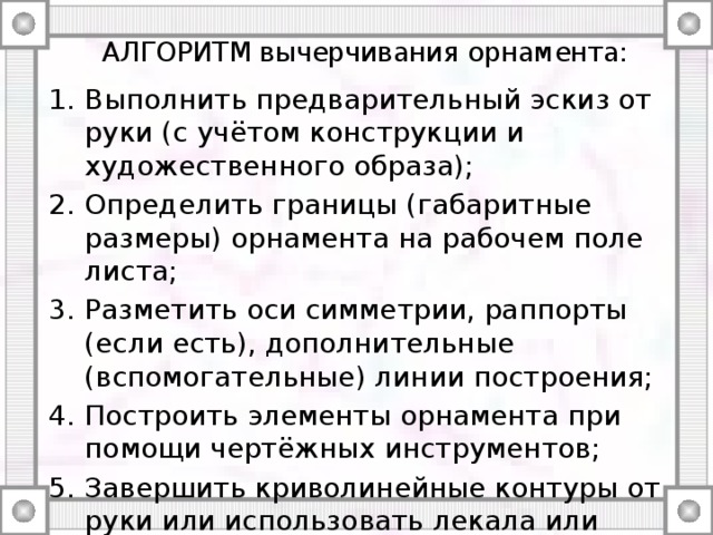 АЛГОРИТМ вычерчивания орнамента: Выполнить предварительный эскиз от руки (с учётом конструкции и художественного образа); Определить границы (габаритные размеры) орнамента на рабочем поле листа; Разметить оси симметрии, раппорты (если есть), дополнительные (вспомогательные) линии построения; Построить элементы орнамента при помощи чертёжных инструментов; Завершить криволинейные контуры от руки или использовать лекала или шаблоны. Выполнить проработку цветом, тоном и т.п. 