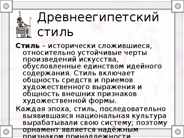 Древнеегипетский стиль Стиль – исторически сложившиеся, относительно устойчивые черты произведений искусства, обусловленные единством идейного содержания. Стиль включает общность средств и приемов художественного выражения и общность внешних признаков художественной формы. Каждая эпоха, стиль, последовательно выявившаяся национальная культура вырабатывали свою систему; поэтому орнамент является надёжным признаком принадлежности произведений к определённому времени, народу, стране. 
