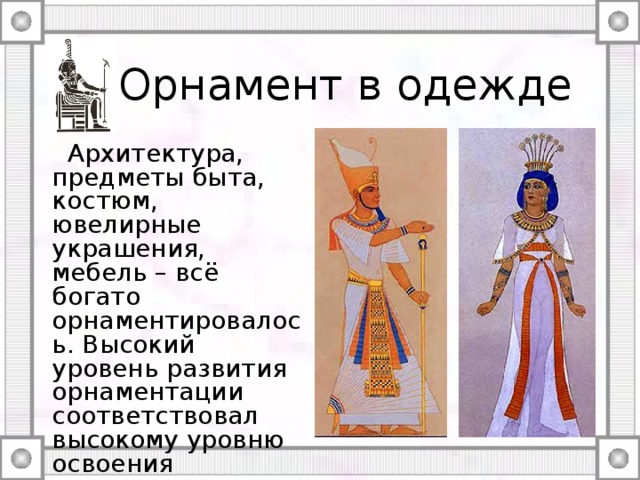 Орнамент в одежде  Архитектура, предметы быта, костюм, ювелирные украшения, мебель – всё богато орнаментировалось. Высокий уровень развития орнаментации соответствовал высокому уровню освоения египтянами технологий художественной обработки материалов (стекла, дерева, текстиля, металлов и т.п.). 
