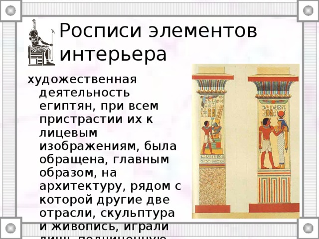 Росписи элементов интерьера художественная деятельность египтян, при всем пристрастии их к лицевым изображениям, была обращена, главным образом, на архитектуру, рядом с которой другие две отрасли, скульптура и живопись, играли лишь подчиненную ей роль. 