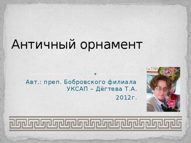 Античный орнамент Авт.: преп. Бобровского филиала УКСАП – Дёгтева Т.А. 2012г. 