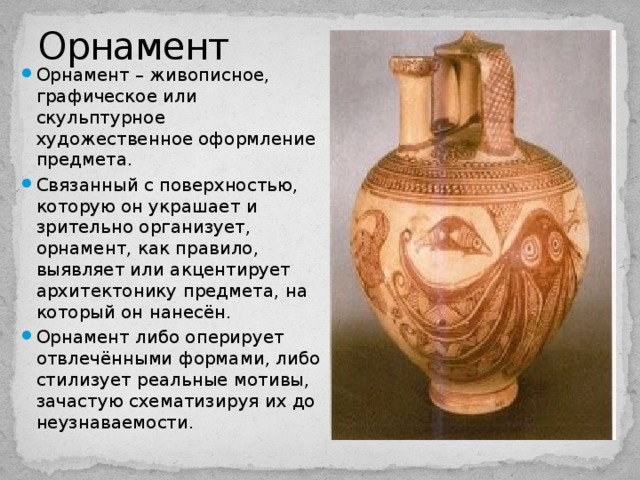 Орнамент Орнамент – живописное, графическое или скульптурное художественное оформление предмета. Связанный с поверхностью, которую он украшает и зрительно организует, орнамент, как правило, выявляет или акцентирует архитектонику предмета, на который он нанесён. Орнамент либо оперирует отвлечёнными формами, либо стилизует реальные мотивы, зачастую схематизируя их до неузнаваемости. 